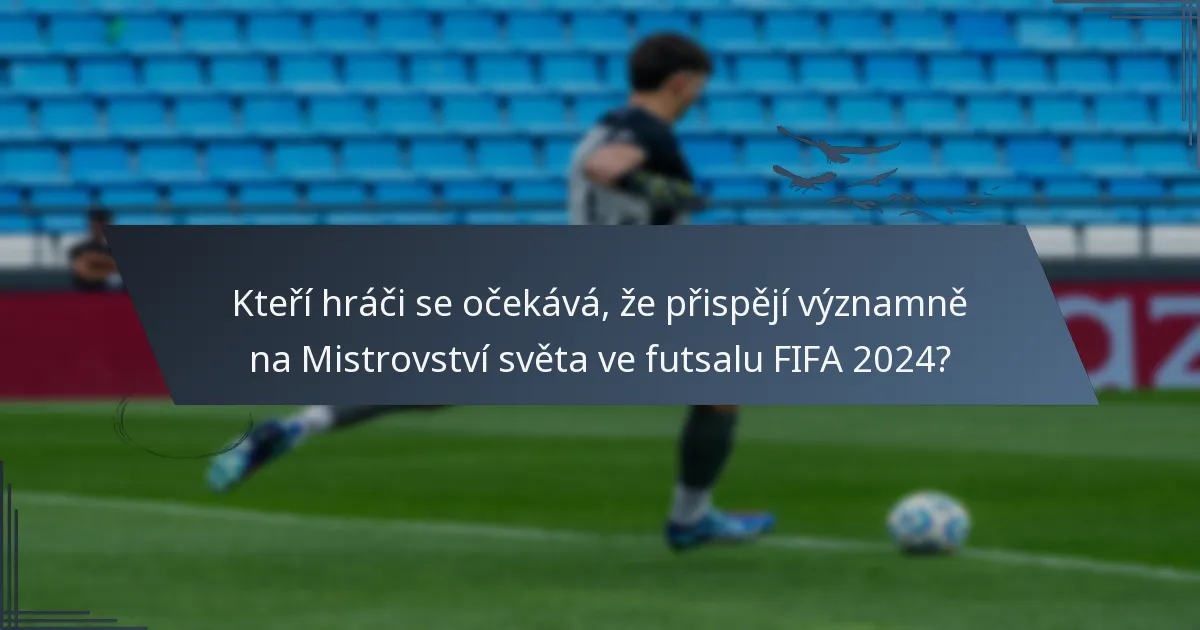 Kteří hráči se očekává, že přispějí významně na Mistrovství světa ve futsalu FIFA 2024?